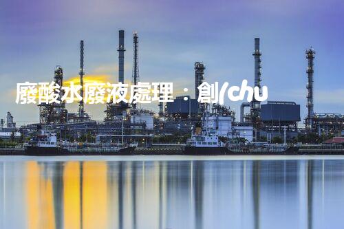 廢酸水廢液處理：創(chuàng)新技術(shù)解決環(huán)境之困！